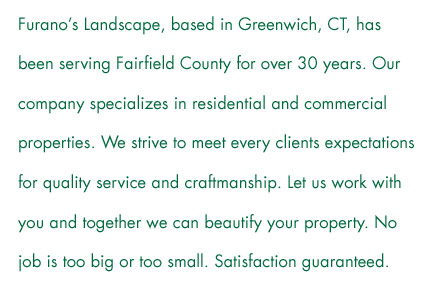 Furano’s Landscape, based in Greenwich, CT, has been serving Fairfield County for over 30 years. Our company specializes in residential and commercial properties. We strive to meet every clients expectations for quality service and craftmanship. Let us work with you and together we can beautify your property. No job is too big or too small. Satisfaction guaranteed.