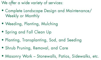 We offer a wide variety of services: Complete Landscape Design and MaintenanceWeekly or Monthly. Weeding, Planting, Mulching. Spring and Fall Clean Up. Planting, Transplanting, Sod, and Seeding. Tree and Shrub Pruning, Removal, and Care. Masonry Work – Stonewalls, Patios, Sidewalks, etc. Land Clearing, Tree Work, Stump Grinding. Demolition, Construction, and Refuse Removal. Excavation/Backhoe Work